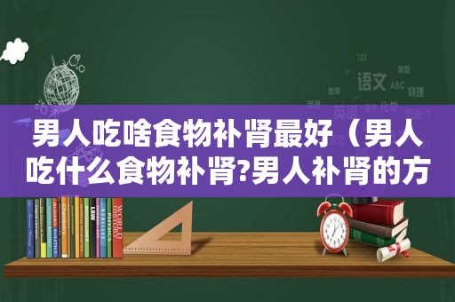 男人吃啥食物补肾最好（男人吃什么食物补肾?男人补肾的方法?）