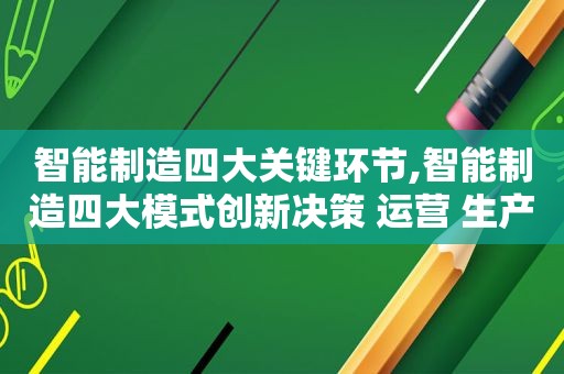 智能制造四大关键环节,智能制造四大模式创新决策 运营 生产