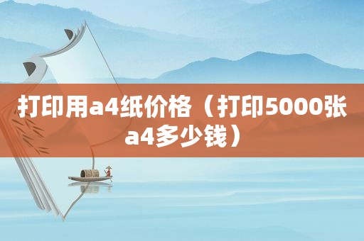 打印用a4纸价格（打印5000张a4多少钱）