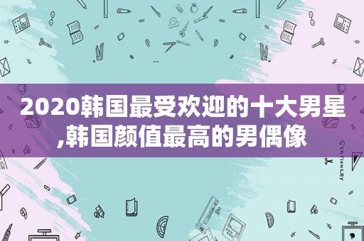 2020韩国最受欢迎的十大男星,韩国颜值最高的男偶像