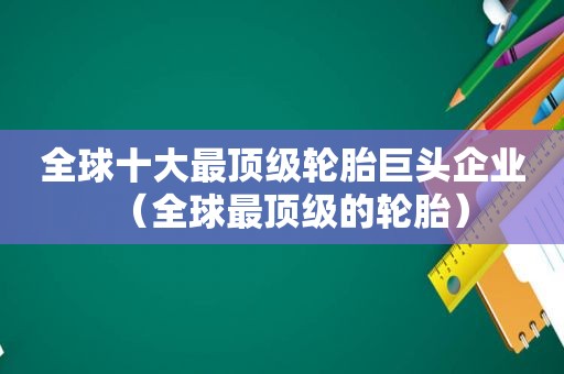 全球十大最顶级轮胎巨头企业（全球最顶级的轮胎）