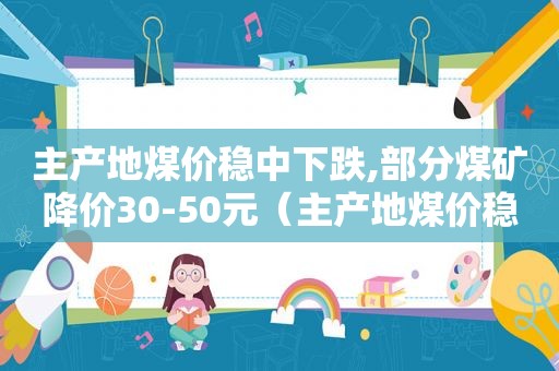 主产地煤价稳中下跌,部分煤矿降价30-50元（主产地煤价稳中下跌,部分煤矿降价30-50元以上）