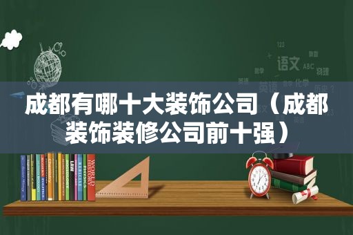 成都有哪十大装饰公司（成都装饰装修公司前十强）