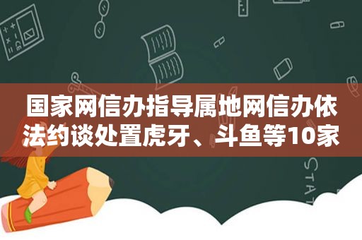 国家网信办指导属地网信办依法约谈处置虎牙、斗鱼等10家网络直播平台