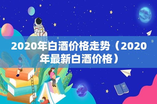 2020年白酒价格走势（2020年最新白酒价格）