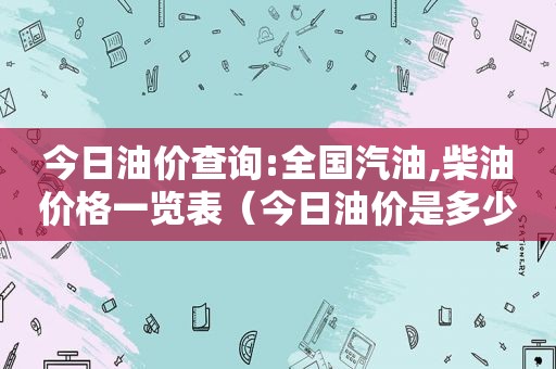 今日油价查询:全国汽油,柴油价格一览表（今日油价是多少）