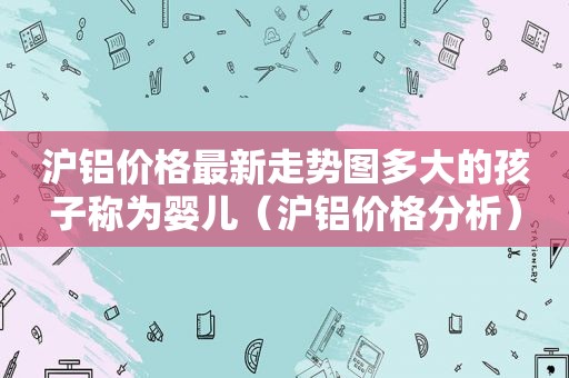 沪铝价格最新走势图多大的孩子称为婴儿（沪铝价格分析）