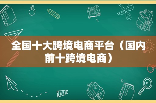 全国十大跨境电商平台（国内前十跨境电商）