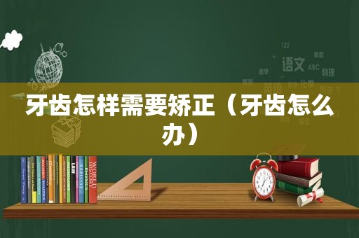 牙齿怎样需要矫正（牙齿怎么办）