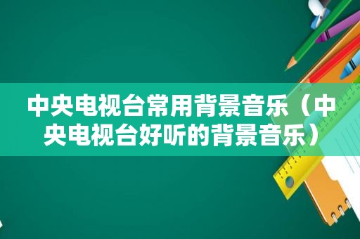 中央电视台常用背景音乐（中央电视台好听的背景音乐）