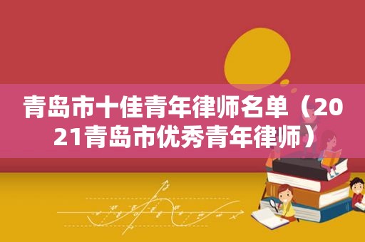 青岛市十佳青年律师名单（2021青岛市优秀青年律师）