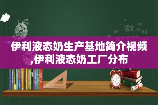 伊利液态奶生产基地简介视频,伊利液态奶工厂分布