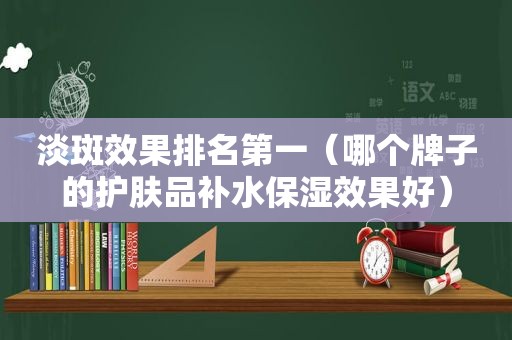 淡斑效果排名第一（哪个牌子的护肤品补水保湿效果好）