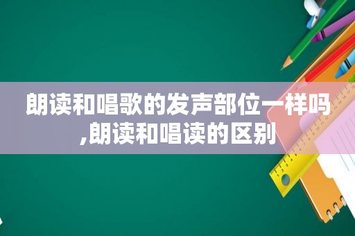 朗读和唱歌的发声部位一样吗,朗读和唱读的区别