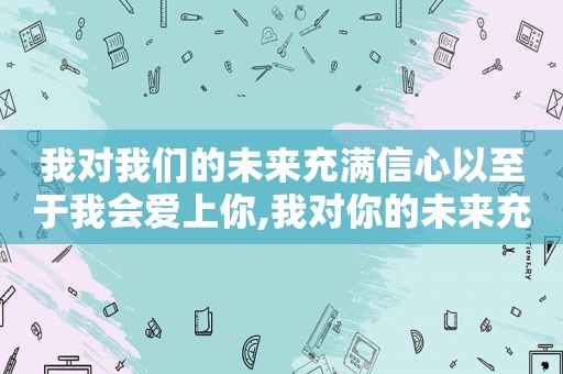 我对我们的未来充满信心以至于我会爱上你,我对你的未来充满希望