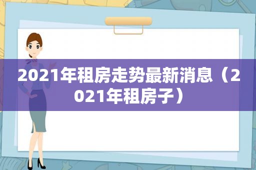 2021年租房走势最新消息（2021年租房子）