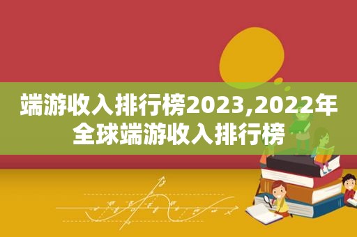 端游收入排行榜2023,2022年全球端游收入排行榜