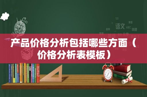 产品价格分析包括哪些方面（价格分析表模板）