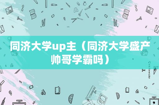 同济大学up主（同济大学盛产帅哥学霸吗）