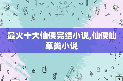 最火十大仙侠完结小说,仙侠仙草类小说