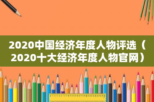 2020中国经济年度人物评选（2020十大经济年度人物官网）