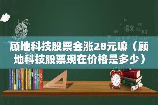 顾地科技股票会涨28元嘛（顾地科技股票现在价格是多少）