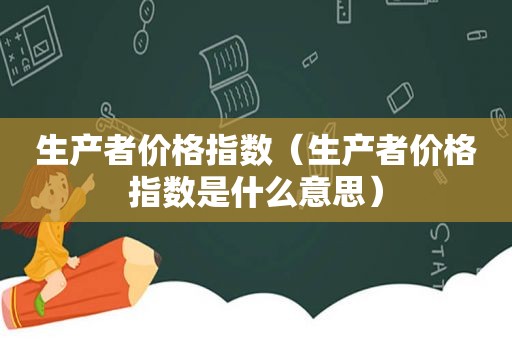 生产者价格指数（生产者价格指数是什么意思）