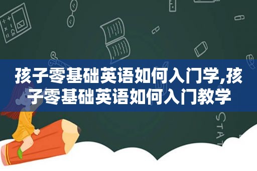 孩子零基础英语如何入门学,孩子零基础英语如何入门教学