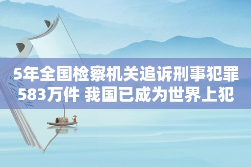 5年全国检察机关追诉刑事犯罪583万件 我国已成为世界上犯罪率最低安全感最高国家之一