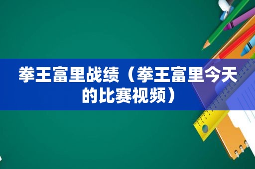 拳王富里战绩（拳王富里今天的比赛视频）