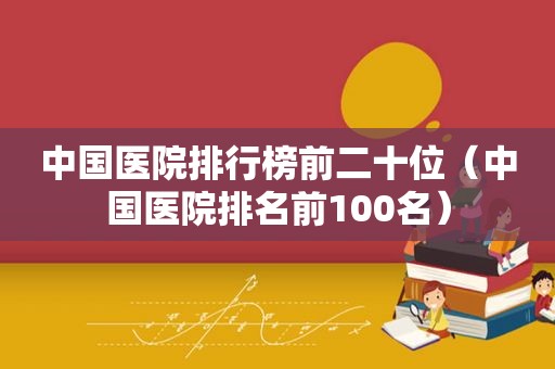 中国医院排行榜前二十位（中国医院排名前100名）