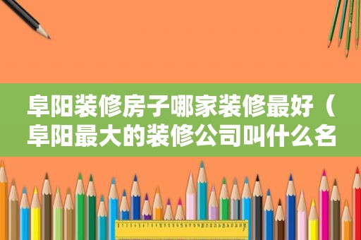 阜阳装修房子哪家装修最好（阜阳最大的装修公司叫什么名字）