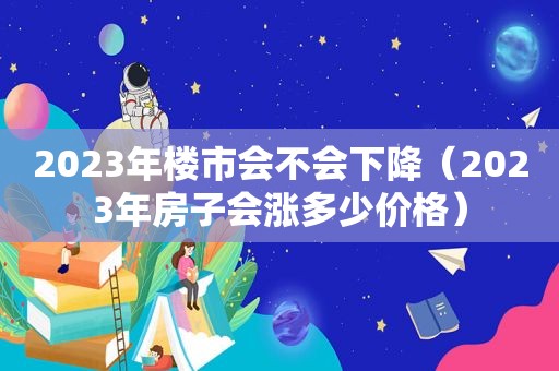 2023年楼市会不会下降（2023年房子会涨多少价格）