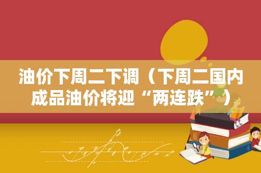 油价下周二下调（下周二国内成品油价将迎“两连跌”）