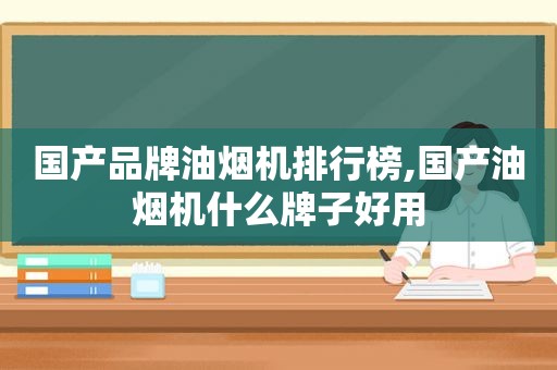 国产品牌油烟机排行榜,国产油烟机什么牌子好用