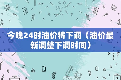 今晚24时油价将下调（油价最新调整下调时间）