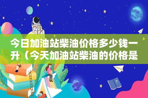 今日加油站柴油价格多少钱一升（今天加油站柴油的价格是多少钱一升）