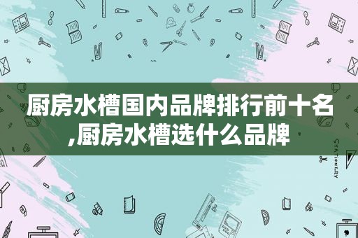 厨房水槽国内品牌排行前十名,厨房水槽选什么品牌