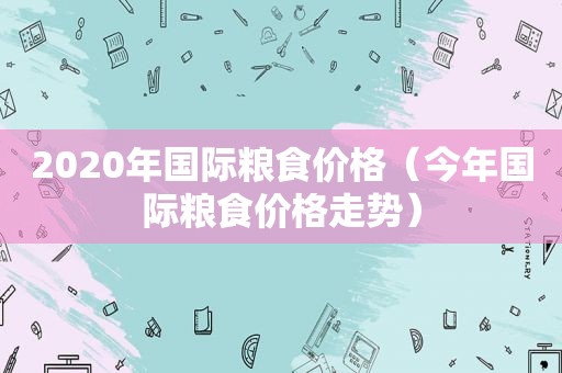 2020年国际粮食价格（今年国际粮食价格走势）