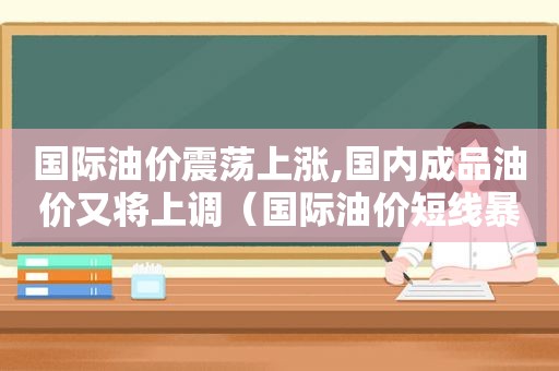 国际油价震荡上涨,国内成品油价又将上调（国际油价短线暴涨,国内成品油价或将上调）