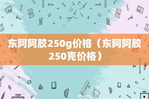 东阿阿胶250g价格（东阿阿胶250克价格）