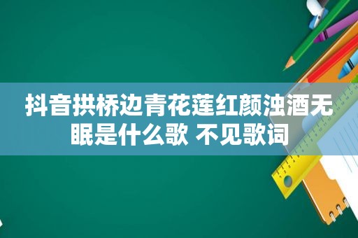 抖音拱桥边青花莲红颜浊酒无眠是什么歌 不见歌词