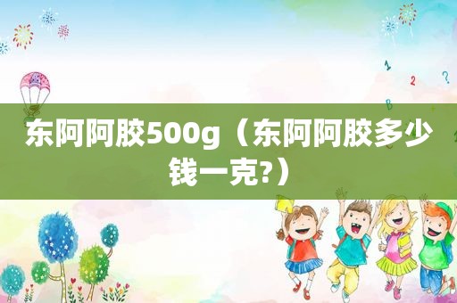 东阿阿胶500g（东阿阿胶多少钱一克?）