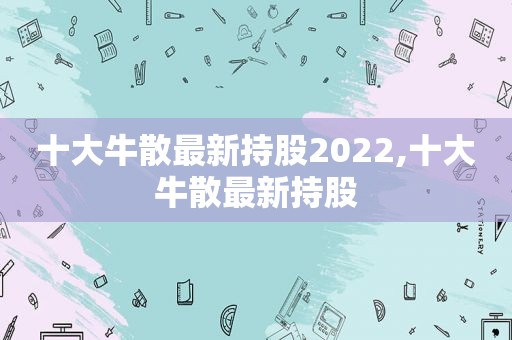 十大牛散最新持股2022,十大牛散最新持股