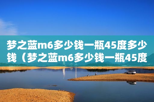 梦之蓝m6多少钱一瓶45度多少钱（梦之蓝m6多少钱一瓶45度梦6+）