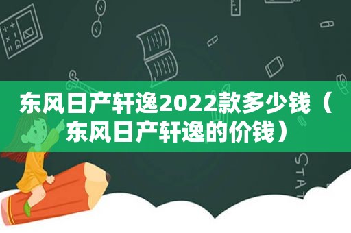 东风日产轩逸2022款多少钱（东风日产轩逸的价钱）