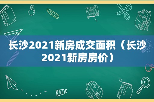 长沙2021新房成交面积（长沙2021新房房价）