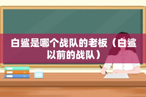 白鲨是哪个战队的老板（白鲨以前的战队）