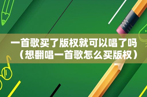 一首歌买了版权就可以唱了吗（想翻唱一首歌怎么买版权）