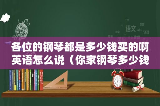 各位的钢琴都是多少钱买的啊英语怎么说（你家钢琴多少钱）